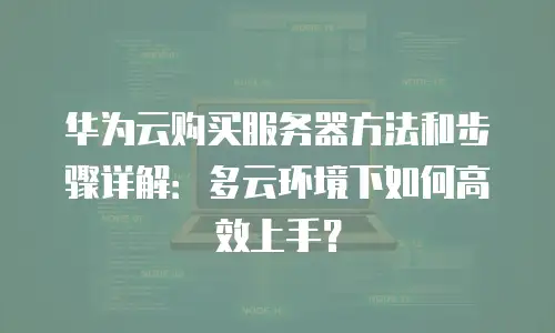 华为云购买服务器方法和步骤详解：多云环境下如何高效上手？
