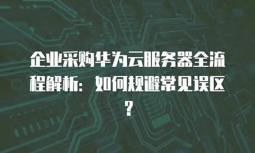 企业采购华为云服务器全流程解析：如何规避常见误区？
