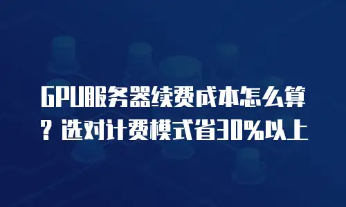 GPU服务器续费成本怎么算？选对计费模式省30%以上