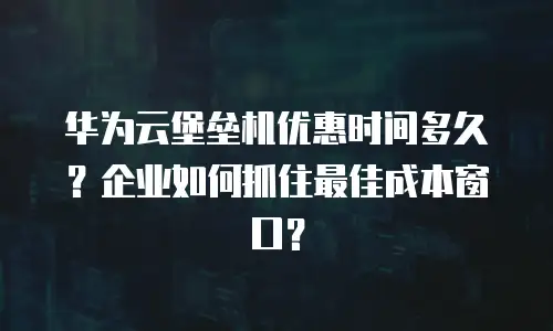 华为云堡垒机优惠时间多久？企业如何抓住最佳成本窗口？