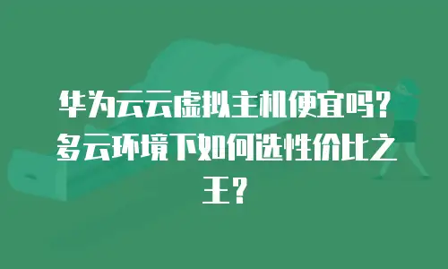 华为云云虚拟主机便宜吗？多云环境下如何选性价比之王？