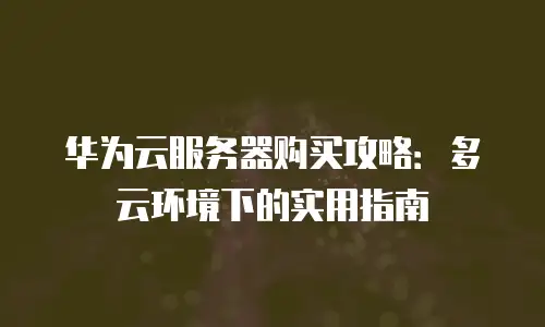 华为云服务器购买攻略：多云环境下的实用指南