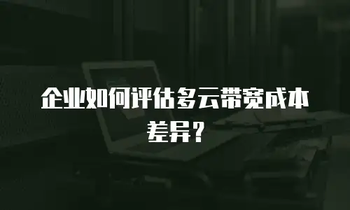 企业如何评估多云带宽成本差异？