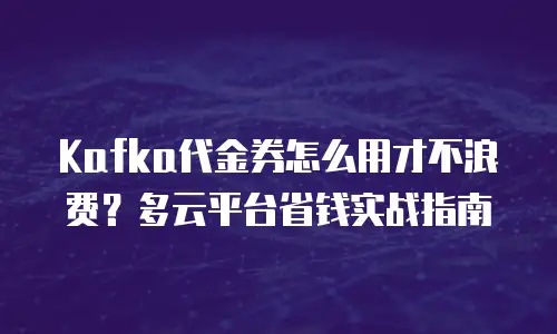 Kafka代金券怎么用才不浪费？多云平台省钱实战指南