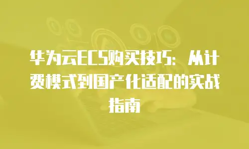 华为云ECS购买技巧：从计费模式到国产化适配的实战指南