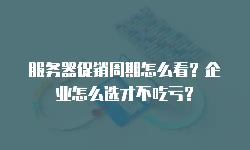 服务器促销周期怎么看？企业怎么选才不吃亏？