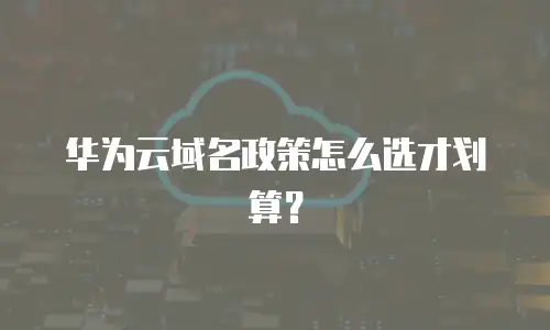 华为云域名政策怎么选才划算？