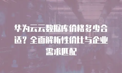 华为云云数据库价格多少合适？全面解析性价比与企业需求匹配