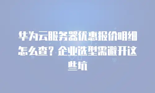 华为云服务器优惠报价明细怎么查？企业选型需避开这些坑