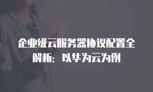 企业级云服务器协议配置全解析：以华为云为例