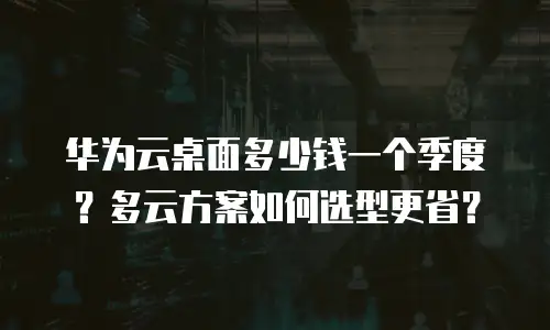 华为云桌面多少钱一个季度？多云方案如何选型更省？