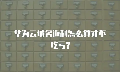 华为云域名返利怎么算才不吃亏？