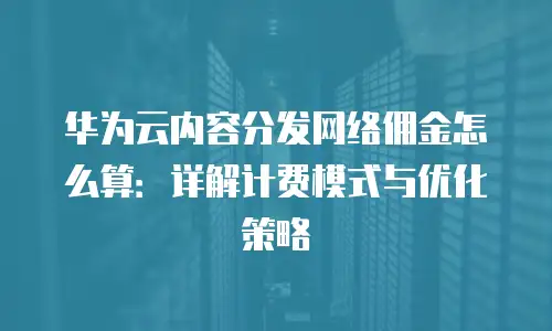 华为云内容分发网络佣金怎么算：详解计费模式与优化策略