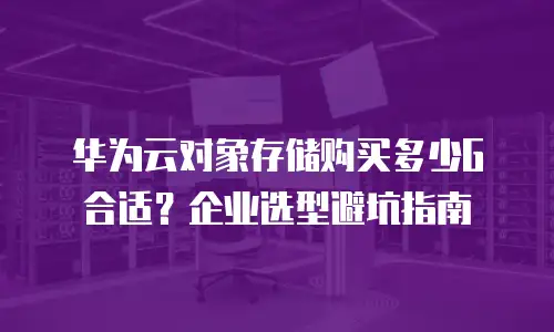 华为云对象存储购买多少G合适？企业选型避坑指南