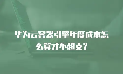 华为云容器引擎年度成本怎么算才不超支？