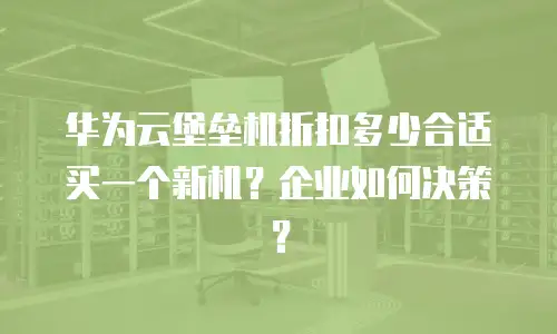 华为云堡垒机折扣多少合适买一个新机？企业如何决策？