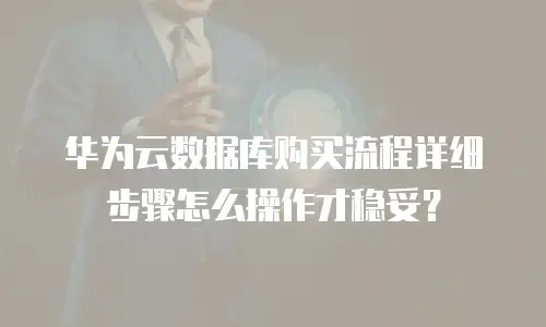 华为云数据库购买流程详细步骤怎么操作才稳妥？