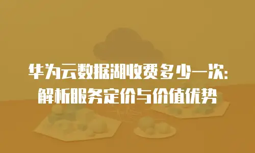 华为云数据湖收费多少一次：解析服务定价与价值优势
