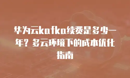 华为云kafka续费是多少一年？多云环境下的成本优化指南