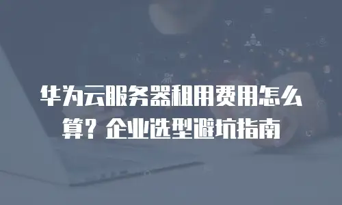 华为云服务器租用费用怎么算？企业选型避坑指南
