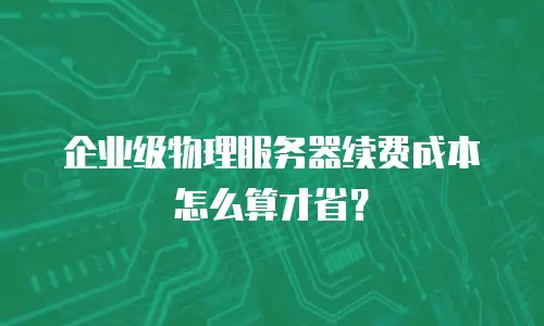 企业级物理服务器续费成本怎么算才省？