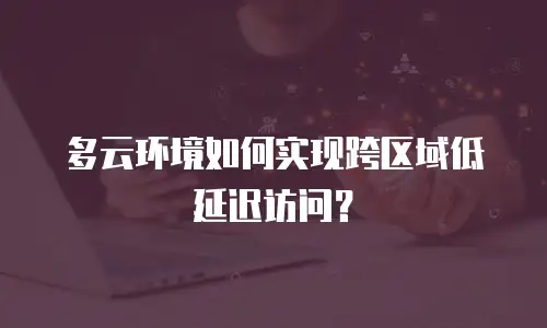 多云环境如何实现跨区域低延迟访问？