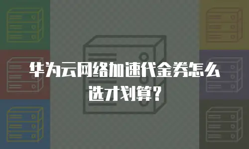 华为云网络加速代金券怎么选才划算？