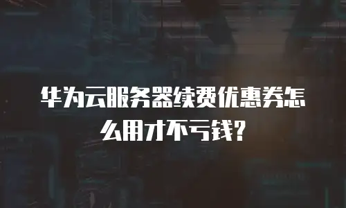 华为云服务器续费优惠券怎么用才不亏钱？