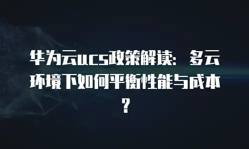 华为云ucs政策解读：多云环境下如何平衡性能与成本？