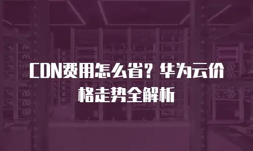 CDN费用怎么省？华为云价格走势全解析
