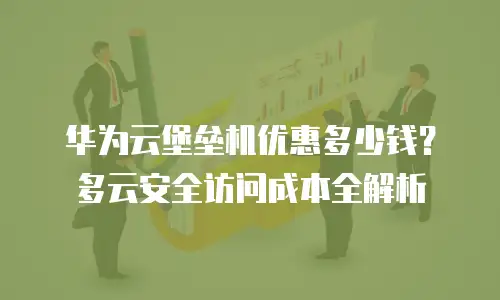 华为云堡垒机优惠多少钱？多云安全访问成本全解析