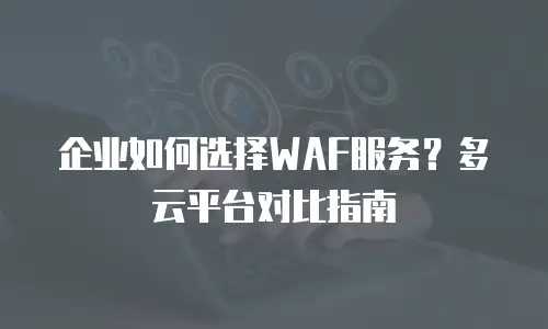 企业如何选择WAF服务？多云平台对比指南