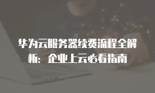 华为云服务器续费流程全解析：企业上云必看指南