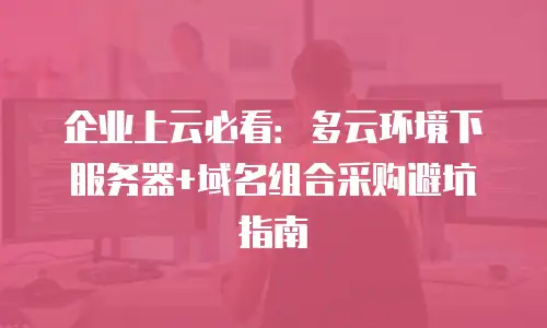 企业上云必看：多云环境下服务器+域名组合采购避坑指南