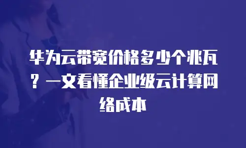 华为云带宽价格多少个兆瓦？一文看懂企业级云计算网络成本