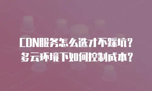 CDN服务怎么选才不踩坑？多云环境下如何控制成本？