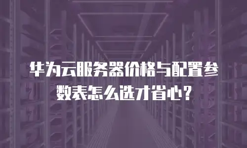 华为云服务器价格与配置参数表怎么选才省心？