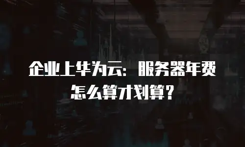 企业上华为云：服务器年费怎么算才划算？