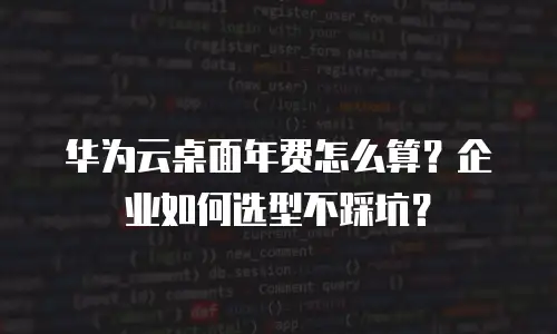 华为云桌面年费怎么算？企业如何选型不踩坑？