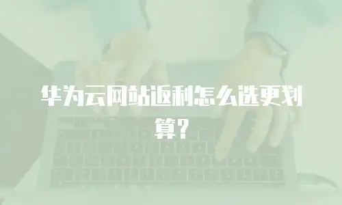 华为云网站返利怎么选更划算？