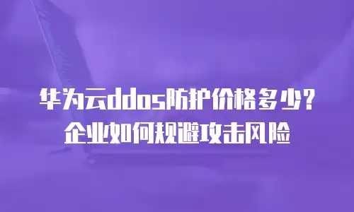 华为云ddos防护价格多少？企业如何规避攻击风险