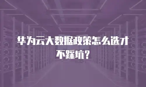 华为云大数据政策怎么选才不踩坑？