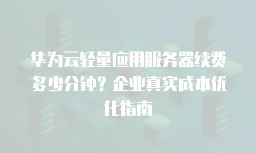 华为云轻量应用服务器续费多少分钟？企业真实成本优化指南