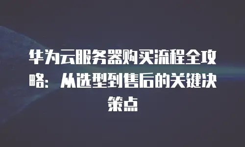 华为云服务器购买流程全攻略：从选型到售后的关键决策点
