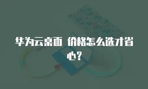 华为云桌面 价格怎么选才省心？