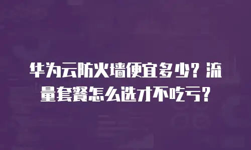 华为云防火墙便宜多少？流量套餐怎么选才不吃亏？