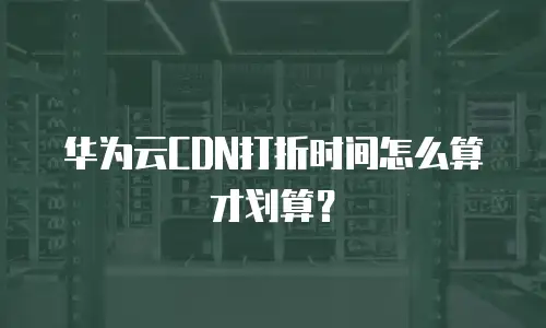 华为云CDN打折时间怎么算才划算？