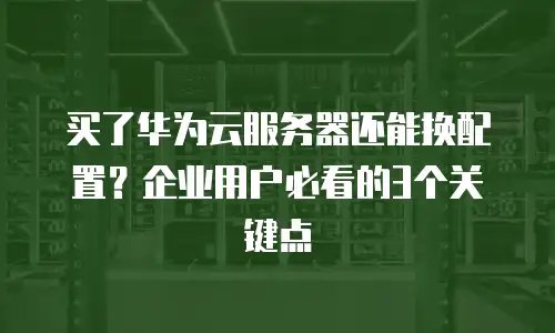 买了华为云服务器还能换配置？企业用户必看的3个关键点