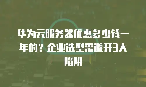 华为云服务器优惠多少钱一年的？企业选型需避开3大陷阱