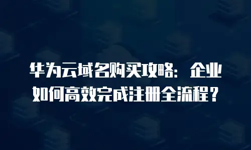华为云域名购买攻略：企业如何高效完成注册全流程？